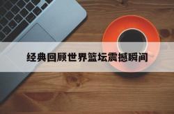 开云体育在线-经典回顾世界篮坛震撼瞬间